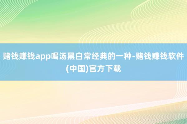 赌钱赚钱app喝汤黑白常经典的一种-赌钱赚钱软件(中国)官方下载