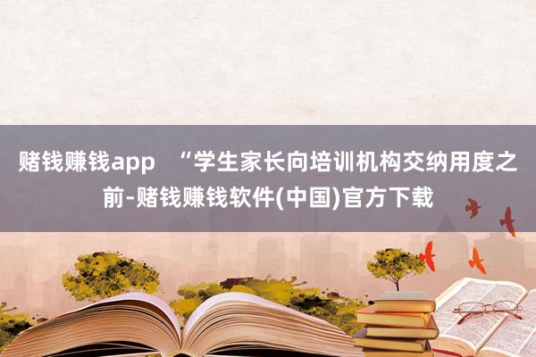 赌钱赚钱app   “学生家长向培训机构交纳用度之前-赌钱赚钱软件(中国)官方下载