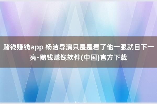 赌钱赚钱app 杨洁导演只是是看了他一眼就目下一亮-赌钱赚钱软件(中国)官方下载