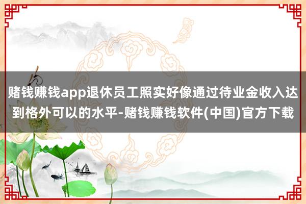 赌钱赚钱app退休员工照实好像通过待业金收入达到格外可以的水平-赌钱赚钱软件(中国)官方下载