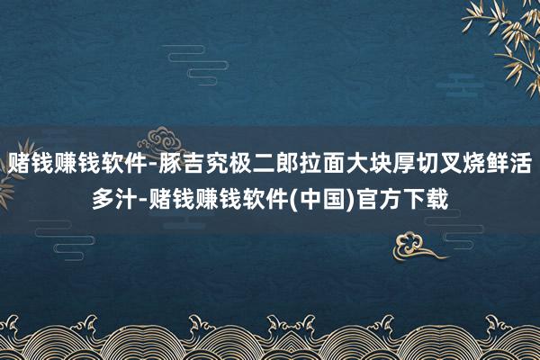 赌钱赚钱软件-豚吉究极二郎拉面大块厚切叉烧鲜活多汁-赌钱赚钱软件(中国)官方下载