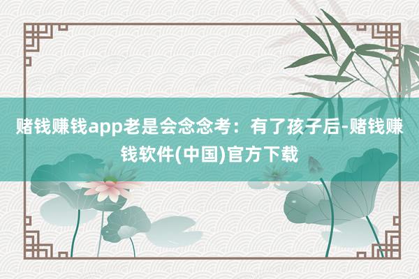 赌钱赚钱app老是会念念考：有了孩子后-赌钱赚钱软件(中国)官方下载