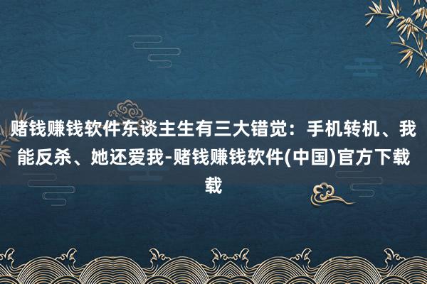 赌钱赚钱软件东谈主生有三大错觉：手机转机、我能反杀、她还爱我-赌钱赚钱软件(中国)官方下载