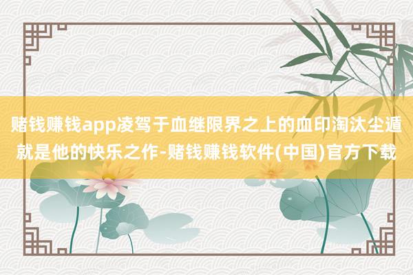 赌钱赚钱app凌驾于血继限界之上的血印淘汰尘遁就是他的快乐之作-赌钱赚钱软件(中国)官方下载