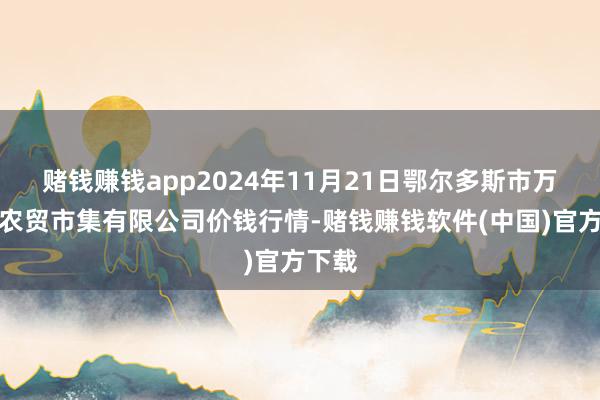 赌钱赚钱app2024年11月21日鄂尔多斯市万家惠农贸市集有限公司价钱行情-赌钱赚钱软件(中国)官方下载