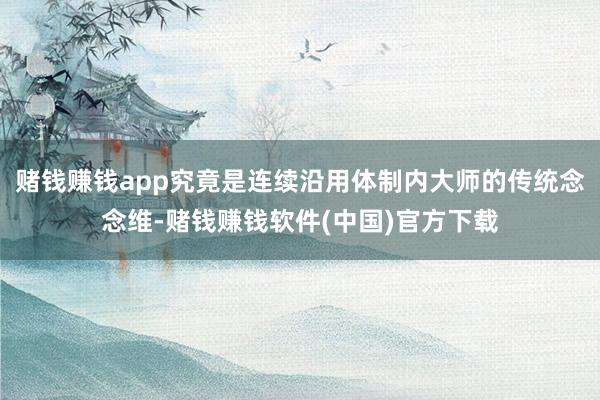 赌钱赚钱app究竟是连续沿用体制内大师的传统念念维-赌钱赚钱软件(中国)官方下载