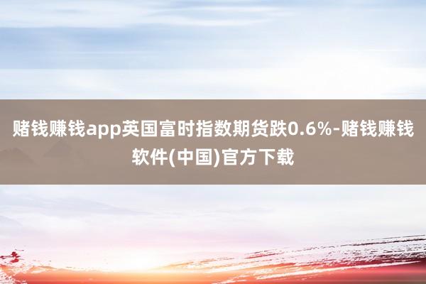 赌钱赚钱app英国富时指数期货跌0.6%-赌钱赚钱软件(中国)官方下载