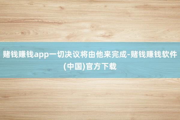 赌钱赚钱app一切决议将由他来完成-赌钱赚钱软件(中国)官方下载