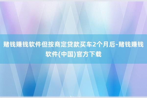 赌钱赚钱软件但按商定贷款买车2个月后-赌钱赚钱软件(中国)官方下载