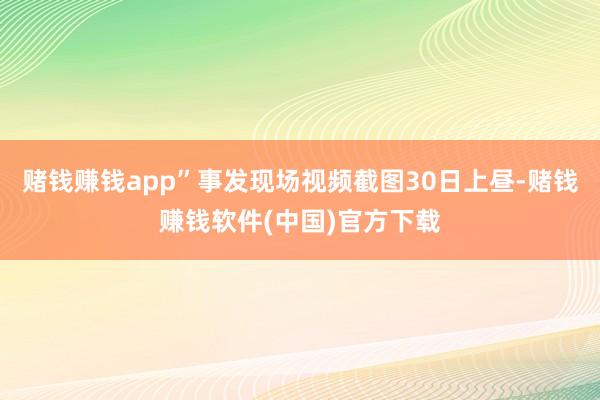 赌钱赚钱app”事发现场视频截图30日上昼-赌钱赚钱软件(中国)官方下载