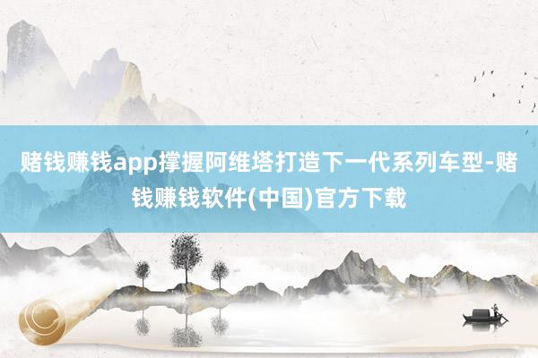 赌钱赚钱app撑握阿维塔打造下一代系列车型-赌钱赚钱软件(中国)官方下载