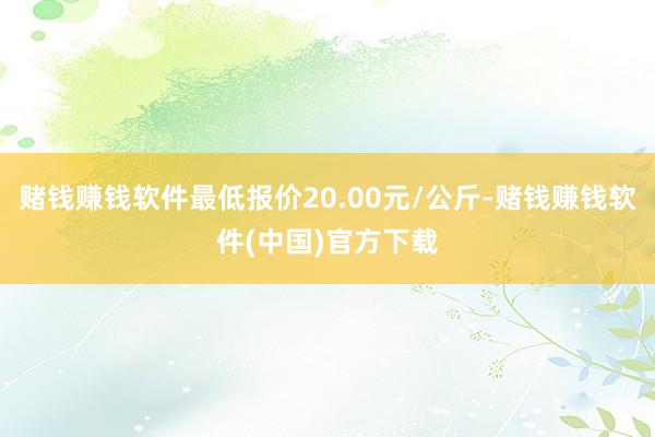 赌钱赚钱软件最低报价20.00元/公斤-赌钱赚钱软件(中国)官方下载