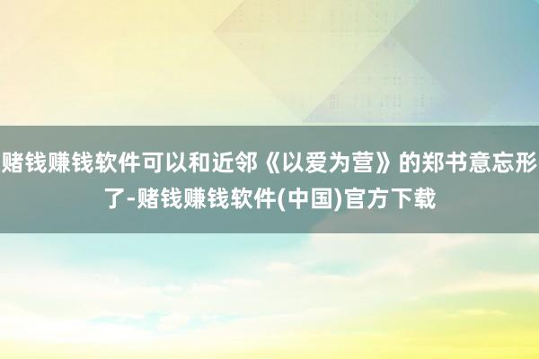 赌钱赚钱软件可以和近邻《以爱为营》的郑书意忘形了-赌钱赚钱软件(中国)官方下载