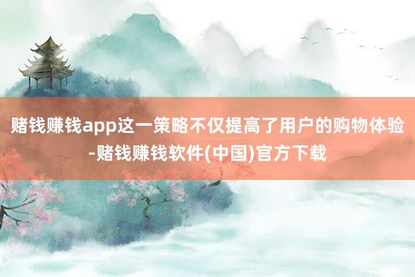 赌钱赚钱app这一策略不仅提高了用户的购物体验-赌钱赚钱软件(中国)官方下载